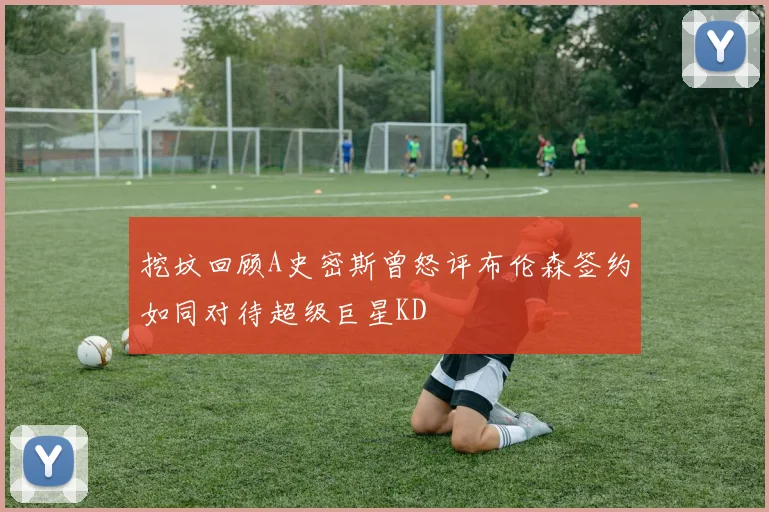 挖坟回顾A史密斯曾怒评布伦森签约如同对待超级巨星KD
