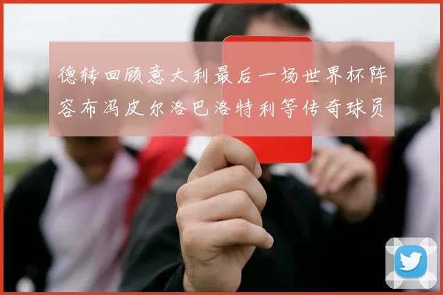德转回顾意大利最后一场世界杯阵容布冯皮尔洛巴洛特利等传奇球员在列