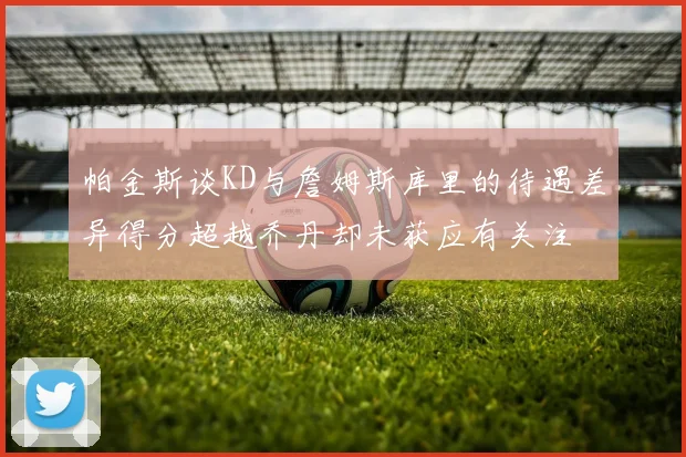 帕金斯谈KD与詹姆斯库里的待遇差异得分超越乔丹却未获应有关注