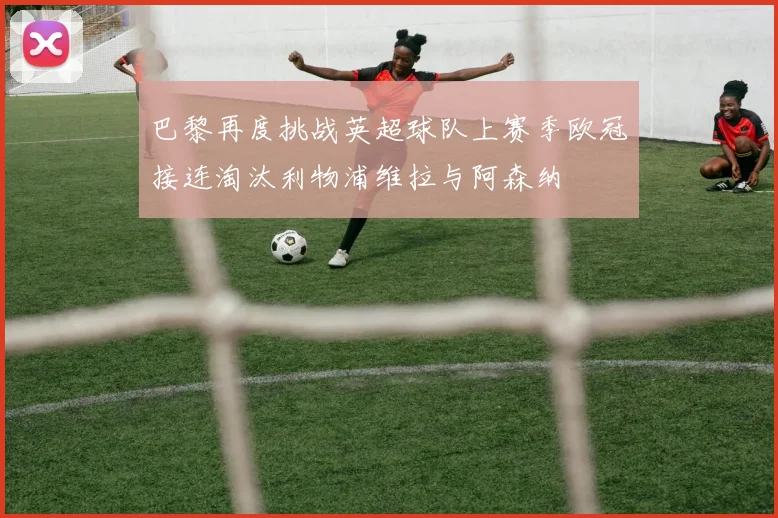 巴黎再度挑战英超球队上赛季欧冠接连淘汰利物浦维拉与阿森纳