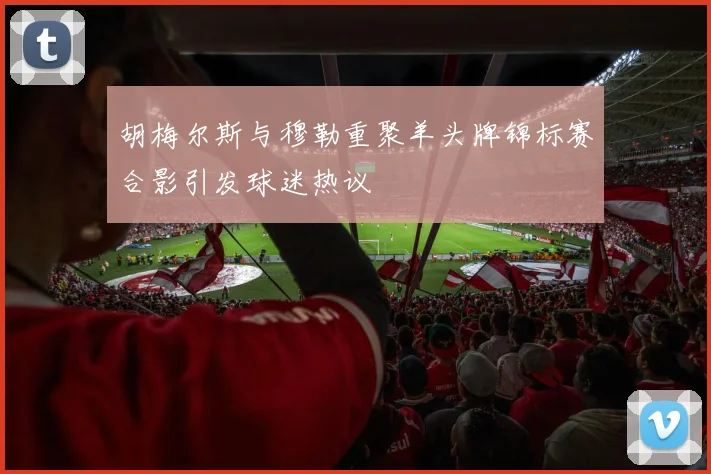 胡梅尔斯与穆勒重聚羊头牌锦标赛合影引发球迷热议