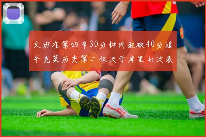 文班在第四节30分钟内狂砍40分追平克莱历史第二仅次于库里七次表现