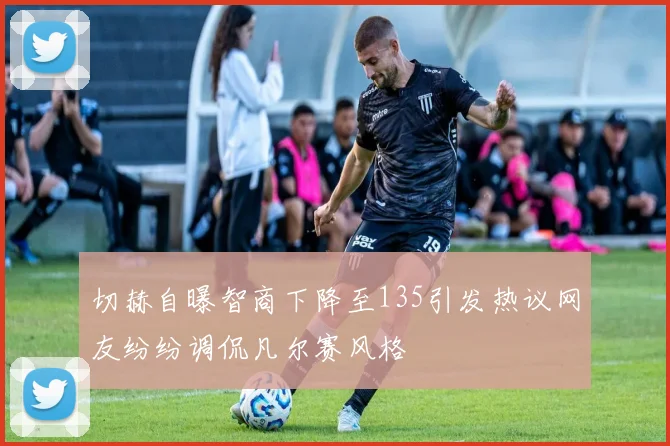切赫自曝智商下降至135引发热议网友纷纷调侃凡尔赛风格