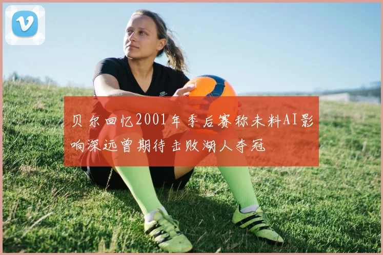 贝尔回忆2001年季后赛称未料AI影响深远曾期待击败湖人夺冠