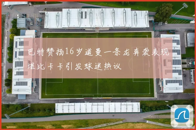 巴特赞扬16岁道曼一条龙奔袭表现堪比卡卡引发球迷热议