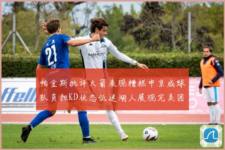 帕金斯批评火箭表现糟糕申京成球队负担KD状态低迷湖人展现完美团队篮球