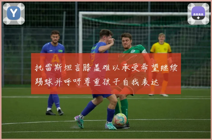 托雷斯坦言膝盖难以承受希望继续踢球并呼吁尊重孩子自我表达