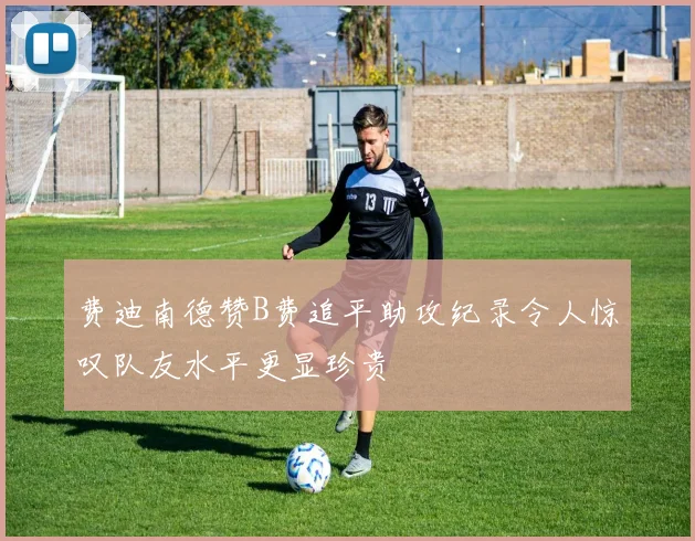 费迪南德赞B费追平助攻纪录令人惊叹队友水平更显珍贵