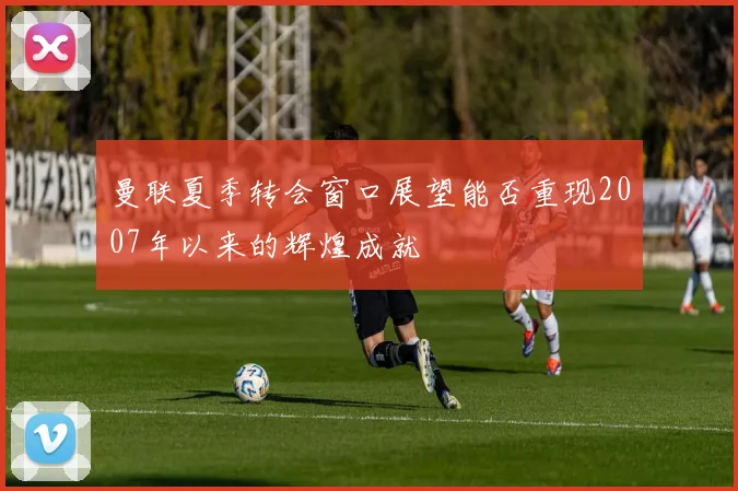 曼联夏季转会窗口展望能否重现2007年以来的辉煌成就