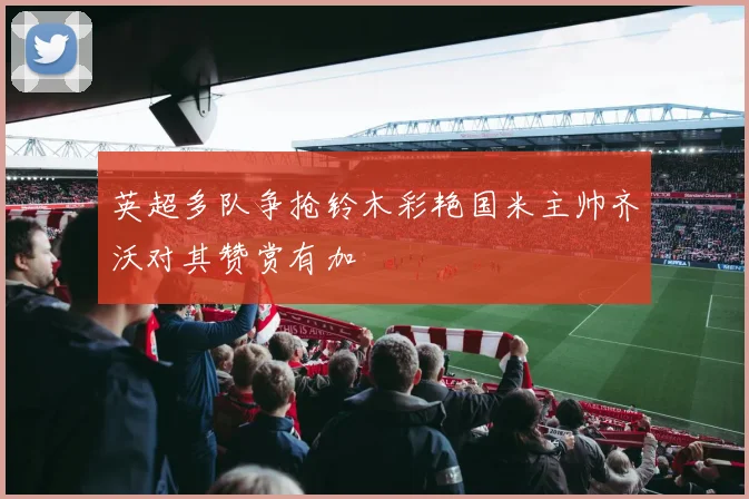 英超多队争抢铃木彩艳国米主帅齐沃对其赞赏有加