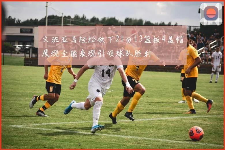 文班亚马轻松砍下21分13篮板4盖帽展现全能表现引领球队胜利