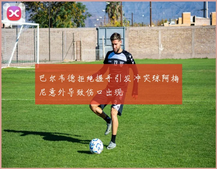 巴尔韦德拒绝握手引发冲突琼阿梅尼意外导致伤口出现