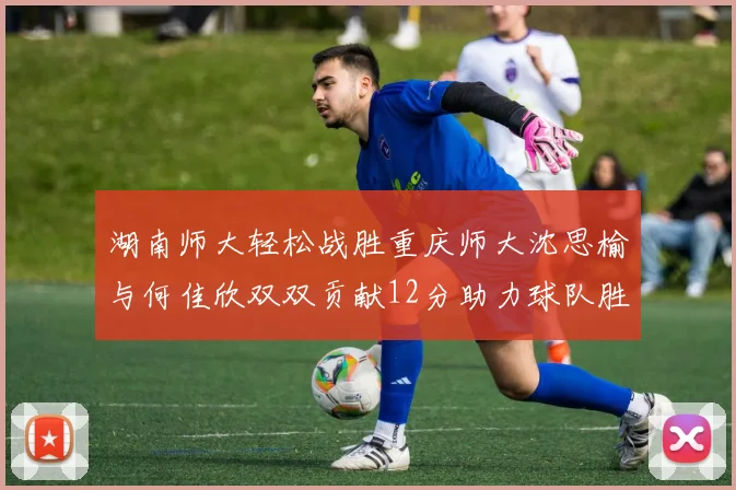 湖南师大轻松战胜重庆师大沈思榆与何佳欣双双贡献12分助力球队胜利