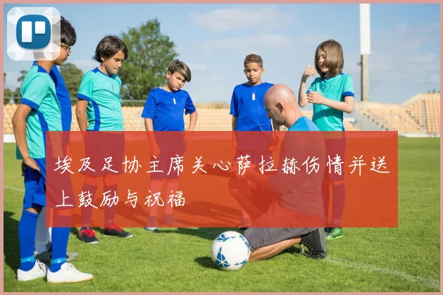 埃及足协主席关心萨拉赫伤情并送上鼓励与祝福