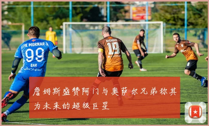 詹姆斯盛赞阿门与奥萨尔兄弟称其为未来的超级巨星