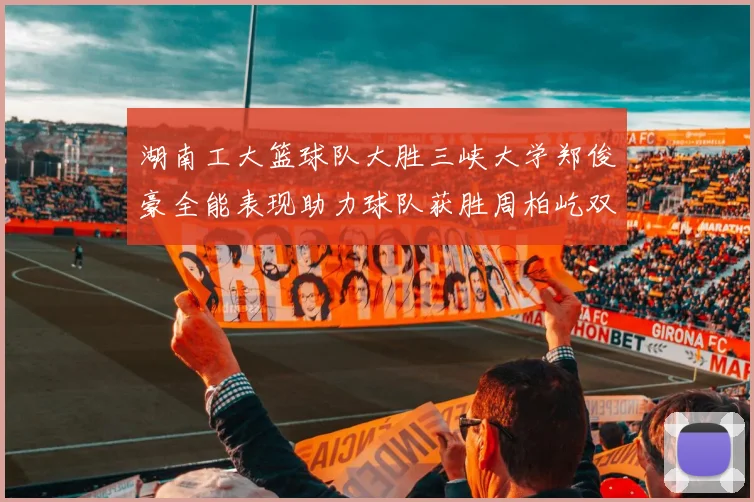 湖南工大篮球队大胜三峡大学郑俊豪全能表现助力球队获胜周柏屹双十数据展现实力