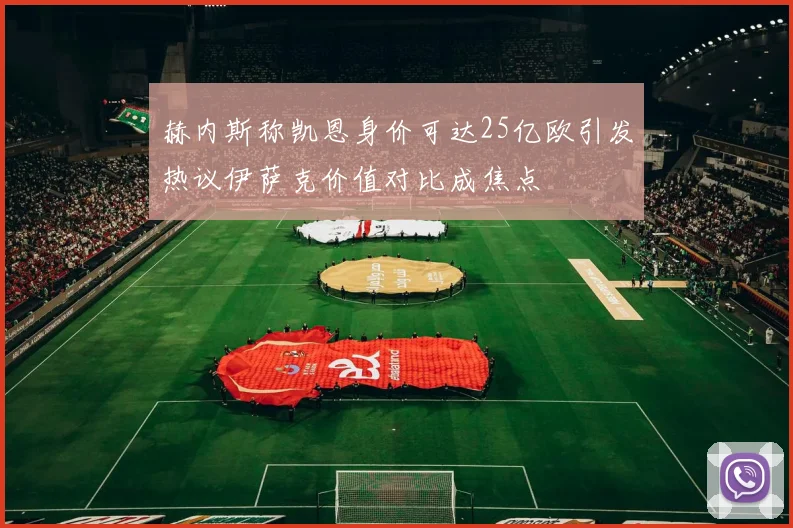 赫内斯称凯恩身价可达25亿欧引发热议伊萨克价值对比成焦点