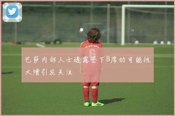 巴萨内部人士透露签下B席的可能性大增引发关注