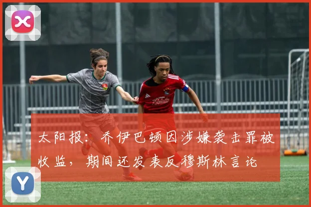 太阳报：乔伊巴顿因涉嫌袭击罪被收监，期间还发表反穆斯林言论