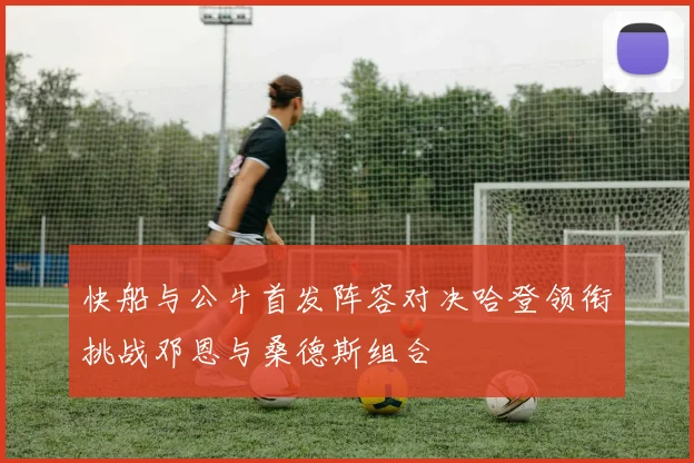 快船与公牛首发阵容对决哈登领衔挑战邓恩与桑德斯组合