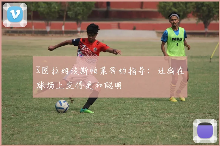 K图拉姆谈斯帕莱蒂的指导：让我在球场上变得更加聪明