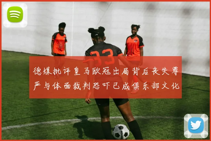 德媒批评皇马欧冠出局背后丧失尊严与体面裁判恐吓已成俱乐部文化
