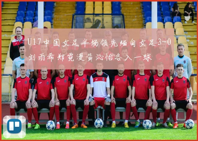U17中国女足半场领先缅甸女足3-0刘雨希郑霓漫黄沁怡各入一球